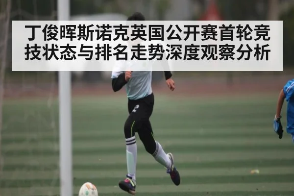 丁俊晖斯诺克英国公开赛首轮竞技状态与排名走势深度观察分析（kaiyun sports）