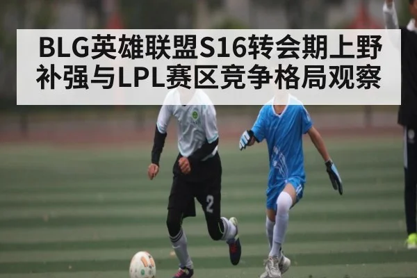 BLG英雄联盟S16转会期上野补强与LPL赛区竞争格局观察