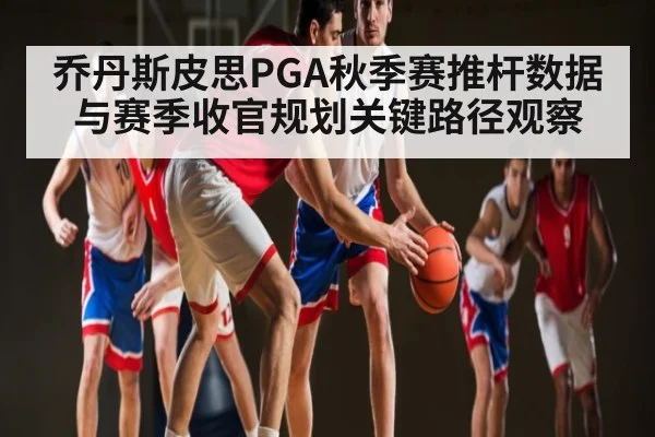 乔丹斯皮思PGA秋季赛推杆数据与赛季收官规划关键路径观察
